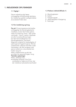 Page 2323 DANISH
1. INDLEDENDE OPLYSNINGER
 
   
 
 
 
 
 
 
 
 
 
 1.1 Vigtigt !
  
  Denne vejledning skal læses 
omhyggeligt af kvalificerede teknikere, 
før installering og/eller vedligeholdelse 
af produktet finder sted.
  1.2 Før installering og brug
  Pas på ! Forsyningsrørene skal skylles 
omhyggeligt, før blandingsbatteriet 
installeres, så der ikke findes spåner, 
rester fra svejsning, hamp - eller andre 
urenheder - internt i rørene. Uskyllede 
rør eller hovedvandforsyningen 
kan føre fremmedlegemer...