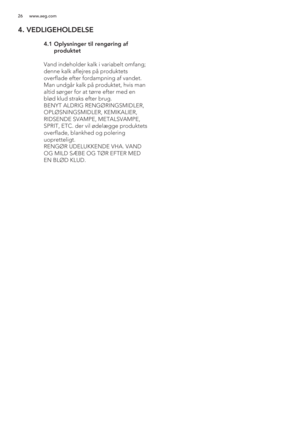 Page 2626 www.aeg.com
4. VEDLIGEHOLDELSE
 
 4.1  Oplysninger til rengøring af 
produktet
   Vand indeholder kalk i variabelt omfang; 
denne kalk aflejres på produktets 
overflade efter fordampning af vandet. 
Man undgår kalk på produktet, hvis man 
altid sørger for at tørre efter med en 
blød klud straks efter brug.
  BENYT ALDRIG RENGØRINGSMIDLER, 
OPLØSNINGSMIDLER, KEMIKALIER, 
RIDSENDE SVAMPE, METALSVAMPE, 
SPRIT, ETC. der vil ødelægge produktets 
overflade, blankhed og polering 
uopretteligt. 
  RENGØR...