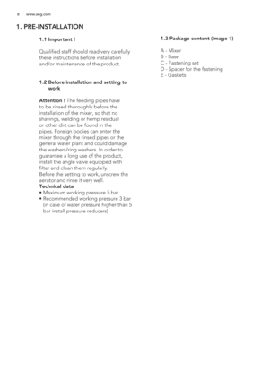 Page 88 www.aeg.com
1. PRE-INSTALLATION
 
   
 
 
 
 
 
 
 
 
 
 1.1 Important !
  
  Qualified staff should read very carefully 
these instructions before installation 
and/or maintenance of the product.
 1.2  Before installation and setting to 
work
  Attention ! The feeding pipes have 
to be rinsed thoroughly before the 
installation of the mixer, so that no 
shavings, welding or hemp residual 
or other dirt can be found in the 
pipes. Foreign bodies can enter the 
mixer through the rinsed pipes or the...