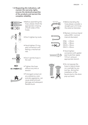 Page 99 ENGLISH
 1.4  Respecting this indications, will 
mantain the warranty rights, 
ensures the declared properties 
of the products and warrant the 
complete reliability.
OK!
OK!
NO!
2 x Øã  Before assembling the 
hose, please check the 
appropriate crimping 
of both sides of the 
hoses.
ã  Don’t tighten by tools. 
ã  Hand-tighten O-ring 
seal connectors until 
feeling a mechanical 
rest.
ã  Don’t set the hose in 
the wall.
ã  Tighten the hose 
without any twis or 
tension.
ã  Prolonged contact wit 
any...