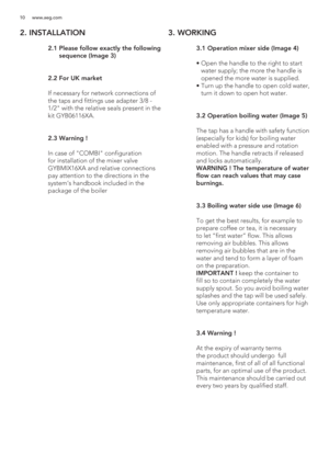 Page 1010 www.aeg.com
2. INSTALLATION
 
 2  
 
 
 
 
 
.1  Please follow exactly the following 
sequence (Image 3)
 2.2  For UK market
  If necessary for network connections of 
the taps and fittings use adapter /8 - 
1/2 with the relative seals present in the 
kit GYB06116XA.
 2.3  Warning !
  In case of COMBI configuration 
for installation of the mixer valve 
GYBMIX16XA and relative connections 
pay attention to the directions in the 
system’s handbook included in the 
package of the boiler
3. WORKING
 
 3...