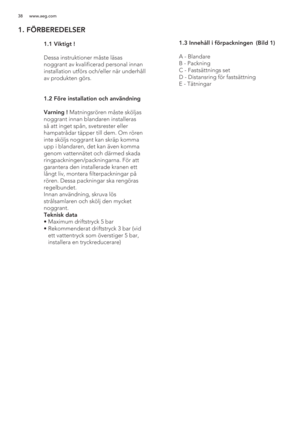 Page 3838 www.aeg.com
1. FÖRBEREDELSER
 
   
 
 
 
 
 
 
 
 
 
 1.1 Viktigt !
  
  Dessa instruktioner måste läsas 
noggrant av kvalificerad personal innan 
installation utförs och/eller när underhåll 
av produkten görs. 
 1.2  Före installation och användning
  Varning ! Matningsrören måste sköljas 
noggrant innan blandaren installeras 
så att inget spån, svetsrester eller 
hampatrådar täpper till dem. Om rören 
inte sköljs noggrant kan skräp komma 
upp i blandaren, det kan även komma 
genom vattennätet och...