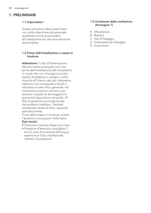 Page 4848 www.aeg.com
1. PRELIMINARI
 
   
 
 
 
 
 
 
 
 
 
  1.1 Importante !
  
  Questa istruzione deve essere letta 
con molta attenzione da personale 
qualificato prima di procedere 
allinstallazione e/o alla manutenzione 
del prodotto.
 1.2  Prima dell’installazione e messa in 
funzione
  Attenzione ! I tubi d’alimentazione 
devono essere sciacquati con cura 
prima dell’installazione del miscelatore, 
in modo che non rimangano trucioli, 
residui di saldatura o canapa, o altre 
impurità all’interno dei...