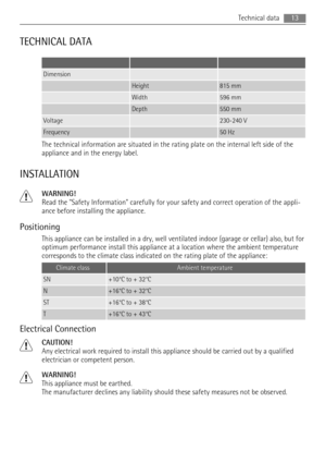 Page 13TECHNICAL DATA
   
Dimension  
 Height815 mm
 Width596 mm
 Depth550 mm
Voltage 230-240 V
Frequency 50 Hz
The technical information are situated in the rating plate on the internal left side of the
appliance and in the energy label.
INSTALLATION
WARNING!
Read the Safety Information carefully for your safety and correct operation of the appli-
ance before installing the appliance.
Positioning
This appliance can be installed in a dry, well ventilated indoor (garage or cellar) also, but for
optimum...