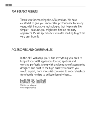 Page 2FOR PERFECT RESULTS
Thank you for choosing this AEG product. We have
created it to give you impeccable performance for many
years, with innovative technologies that help make life
simpler – features you might not find on ordinary
appliances. Please spend a few minutes reading to get the
very best from it.
ACCESSORIES AND CONSUMABLES
In the AEG webshop, you’ll find everything you need to
keep all your AEG appliances looking spotless and
working perfectly. Along with a wide range of accessories
designed...