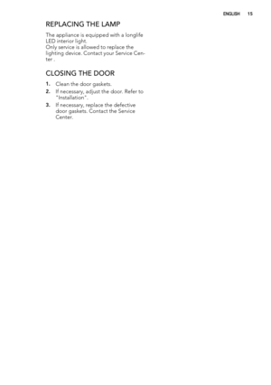 Page 15REPLACING THE LAMP
The appliance is equipped with a longlife
LED interior light.
Only service is allowed to replace the
lighting device. Contact your Service Cen-
ter .
CLOSING THE DOOR
1.Clean the door gaskets.
2.If necessary, adjust the door. Refer to
"Installation".
3.If necessary, replace the defective
door gaskets. Contact the Service
Center.
(1*/,6+15 