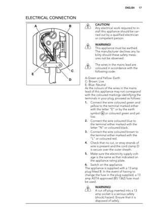 Page 17ELECTRICAL CONNECTION
AB
C
D ECAUTION!
Any electrical work required to in-
stall this appliance should be car-
ried out by a qualified electrician
or competent person.
WARNING!
This appliance must be earthed.
The manufacturer declines any lia-
bility should these safety meas-
ures not be observed.
The wires in the mains lead are
coloured in accordance with the
following code:
A-Green and Yellow: Earth
C- Brown: Live
E- Blue: Neutral
As the colours of the wires in the mains
lead of this appliance may not...