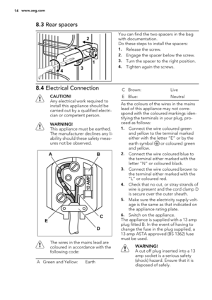 Page 148.3 Rear spacers
2
431You can find the two spacers in the bag
with documentation.
Do these steps to install the spacers:
1.Release the screw.
2.Engage the spacer below the screw.
3.Turn the spacer to the right position.
4.Tighten again the screws.
8.4 Electrical Connection
CAUTION!
Any electrical work required to
install this appliance should be
carried out by a qualified electri-
cian or competent person.
WARNING!
This appliance must be earthed.
The manufacturer declines any li-
ability should these...