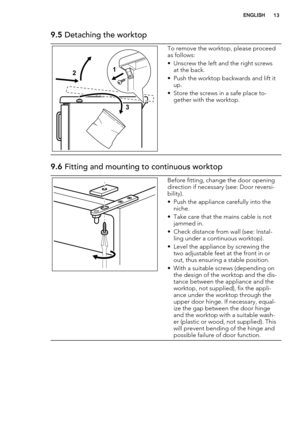 Page 139.5 Detaching the worktop
2
31
To remove the worktop, please proceed
as follows:
• Unscrew the left and the right screws
at the back.
• Push the worktop backwards and lift it
up.
• Store the screws in a safe place to-
gether with the worktop.
9.6 Fitting and mounting to continuous worktop
Before fitting, change the door opening
direction if necessary (see: Door reversi-
bility).
• Push the appliance carefully into the
niche.
• Take care that the mains cable is not
jammed in.
• Check distance from wall...