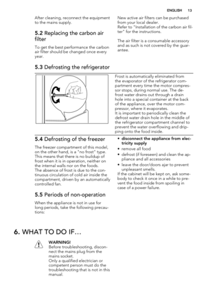 Page 13After cleaning, reconnect the equipment
to the mains supply.
5.2 Replacing the carbon air
filter
To get the best performance the carbon
air filter should be changed once every
year.New active air filters can be purchased
from your local dealer.
Refer to "Installation of the carbon air fil-
ter" for the instructions.
The air filter is a consumable accessory
and as such is not covered by the guar-
antee.
5.3 Defrosting the refrigerator
Frost is automatically eliminated from
the evaporator of the...