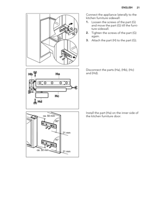 Page 21G
H
Connect the appliance laterally to the
kitchen furniture sidewall:
1.Loosen the screws of the part (G)
and move the part (G) till the furni-
ture sidewall.
2.Tighten the screws of the part (G)
again.
3.Attach the part (H) to the part (G).
Disconnect the parts (Ha), (Hb), (Hc)
and (Hd).
ca. 50 mm
ca. 50 mm21 mm 90°       
90°       
21 mmInstall the part (Ha) on the inner side of
the kitchen furniture door.
ENGLISH21 