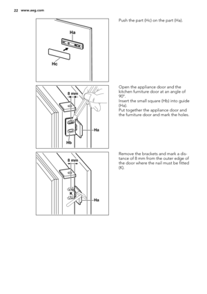 Page 22Ha
Hc
Push the part (Hc) on the part (Ha).
Ha
Hb
8 mm
Open the appliance door and the
kitchen furniture door at an angle of
90°.
Insert the small square (Hb) into guide
(Ha).
Put together the appliance door and
the furniture door and mark the holes.
Ha K
8 mm
Remove the brackets and mark a dis-
tance of 8 mm from the outer edge of
the door where the nail must be fitted
(K).
22www.aeg.com 