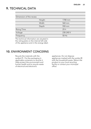 Page 259. TECHNICAL DATA
   
Dimension of the recess  
 Height1780 mm
 Width560 mm
 Depth550 mm
Rising Time 25 h
Voltage 230-240 V
Frequency 50 Hz
The technical information are situated in
the rating plate on the internal left side
of the appliance and in the energy label.
10. ENVIRONMENT CONCERNS
Recycle the materials with the
symbol  . Put the packaging in
applicable containers to recycle it.
Help protect the environment and
human health and to recycle waste
of electrical and electronicappliances. Do not...