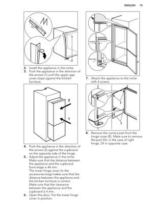 Page 152.Install the appliance in the niche.
3. Push the appliance in the direction of
the arrows (1) until the upper gap cover stops against the kitchen
furniture.
4. Push the appliance in the direction of
the arrows (2) against the cupboard on the opposite side of the hinge.
5. Adjust the appliance in the niche. 
Make sure that the distance between
the appliance and the cupboard front-edge is 44 mm.
The lower hinge cover (in the
accessories bag) makes sure that the
distance between the appliance and
the...