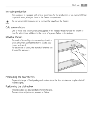 Page 11Ice-cube production
This appliance is equipped with one or more trays for the production of ice-cubes. Fill these
trays with water, then put them in the freezer compartment.
Do not use metallic instruments to remove the trays from the freezer.
Cold accumulators
One or more cold accumulators are supplied in the freezer; these increase the length of
time for which food will keep in the event of a power failure or breakdown.
Movable shelves
The walls of the refrigerator are equipped with a
series of runners...