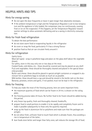 Page 13HELPFUL HINTS AND TIPS
Hints for energy saving
• Do not open the door frequently or leave it open longer than absolutely necessary.
• If the ambient temperature is high and the Temperature Regulator is set to low tempera-
ture and the appliance is fully loaded, the compressor may run continuously, causing
frost or ice on the evaporator. If this happens, set the Temperature Regulator toward
warmer settings to allow automatic defrosting and so a saving in electricity consump-
tion.
Hints for fresh food...