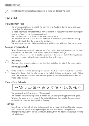 Page 10Do not use detergents or abrasive powders, as these will damage the finish.
DAILY USE
Freezing fresh food
The freezer compartment is suitable for freezing fresh food and storing frozen and deep-
frozen food for a long time.
To freeze fresh food activate the FROSTMATIC function at least 24 hours before placing the
food to be frozen in the freezer compartment.
Place the fresh food to be frozen in the upper compartment.
The maximum amount of food that can be frozen in 24 hours is specified on the rating...