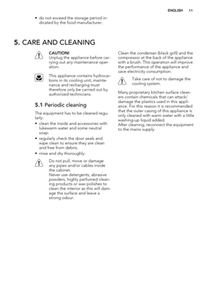 Page 11• do not exceed the storage period in-
dicated by the food manufacturer.
5. CARE AND CLEANING
CAUTION!
Unplug the appliance before car-
rying out any maintenance oper-
ation.
This appliance contains hydrocar-
bons in its cooling unit; mainte-
nance and recharging must
therefore only be carried out by
authorized technicians.
5.1 Periodic cleaning
The equipment has to be cleaned regu-
larly:
• clean the inside and accessories with
lukewarm water and some neutral
soap.
• regularly check the door seals and...