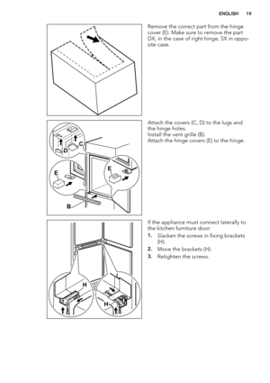 Page 19Remove the correct part from the hinge
cover (E). Make sure to remove the part
DX, in the case of right hinge, SX in oppo-
site case.
EE
B DC
Attach the covers (C, D) to the lugs and
the hinge holes.
Install the vent grille (B).
Attach the hinge covers (E) to the hinge.
H
H
If the appliance must connect laterally to
the kitchen furniture door:
1.Slacken the screws in fixing brackets
(H).
2.Move the brackets (H).
3.Retighten the screws.
ENGLISH19 