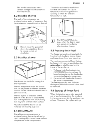 Page 9This model is equipped with avariable storage box which can be
moved sideways.5.2  Movable shelves
The walls of the refrigerator are
equipped with a series of runners so that the shelves can be positioned as desired.
Do not move the glass shelf
above the vegetable drawer
to ensure correct air
circulation.5.3  MaxiBox drawer
The drawer is suitable for storing fruit
and vegetables.
There is a separator inside the drawer that can be placed in different positionsto allow for the subdivision best suited to...