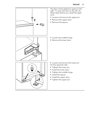 Page 17The door of the appliance opens to the
right. To open the door to the left, do
these steps before you install the appli-
ance.
• Loosen and remove the upper pin.
• Remove the upper door.
• Remove the spacer.
• Loosen the middle hinge.
• Remove the lower door.
• Loosen and remove the lower pin.
On the opposite side:
• Tighten the lower pin.
• Install the lower door.
• Tighten the middle hinge.
• Install the spacer.
• Install the upper door.
• Tighten the upper pin.
ENGLISH17 