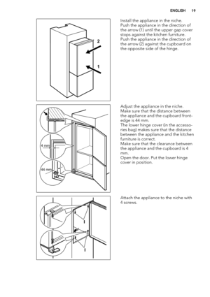 Page 191 2
Install the appliance in the niche.
Push the appliance in the direction of
the arrow (1) until the upper gap cover
stops against the kitchen furniture.
Push the appliance in the direction of
the arrow (2) against the cupboard on
the opposite side of the hinge.
4 mm
44 mm
Adjust the appliance in the niche.
Make sure that the distance between
the appliance and the cupboard front-
edge is 44 mm.
The lower hinge cover (in the accesso-
ries bag) makes sure that the distance
between the appliance and the...