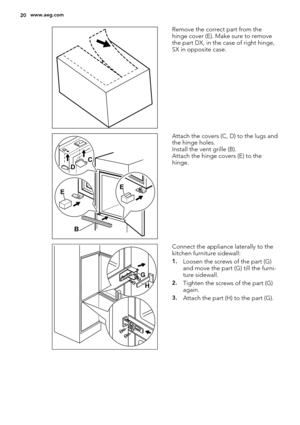 Page 20Remove the correct part from the
hinge cover (E). Make sure to remove
the part DX, in the case of right hinge,
SX in opposite case.
EE
B DC
Attach the covers (C, D) to the lugs and
the hinge holes.
Install the vent grille (B).
Attach the hinge covers (E) to the
hinge.
G
H
Connect the appliance laterally to the
kitchen furniture sidewall:
1.Loosen the screws of the part (G)
and move the part (G) till the furni-
ture sidewall.
2.Tighten the screws of the part (G)
again.
3.Attach the part (H) to the part...