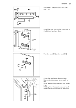 Page 21Disconnect the parts (Ha), (Hb), (Hc)
and (Hd).
ca. 50 mm
ca. 50 mm21 mm 90°       
90°       
21 mmInstall the part (Ha) on the inner side of
the kitchen furniture door.
Ha
Hc
Push the part (Hc) on the part (Ha).
Ha
Hb
8 mm
Open the appliance door and the
kitchen furniture door at an angle of
90°.
Insert the small square (Hb) into guide
(Ha).
Put together the appliance door and
the furniture door and mark the holes.
ENGLISH21 