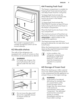Page 9This model is equipped with avariable storage box which can be
moved sideways.
4.3  Movable shelves
The walls of the refrigerator are
equipped with a series of runners so that the shelves can be positioned as desired.
WARNING!
For better use of space, the
front half-shelves (A) can be
placed under the rear ones.
(B)Do not move the glass shelf
above the vegetable drawer
to ensure correct air
circulation.4.4  Freezing fresh food
The freezer compartment is suitable for
freezing fresh food and storing frozen...
