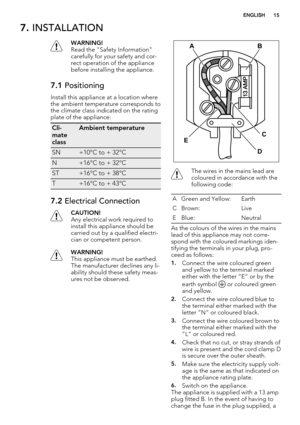 Page 157. INSTALLATION
WARNING!
Read the "Safety Information"
carefully for your safety and cor-
rect operation of the appliance
before installing the appliance.
7.1 Positioning
Install this appliance at a location where
the ambient temperature corresponds to
the climate class indicated on the rating
plate of the appliance:
Cli-
mate
classAmbient temperature
SN+10°C to + 32°C
N+16°C to + 32°C
ST+16°C to + 38°C
T+16°C to + 43°C
7.2 Electrical Connection
CAUTION!
Any electrical work required to
install...