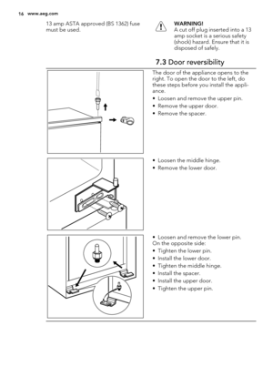 Page 1613 amp ASTA approved (BS 1362) fuse
must be used.WARNING!
A cut off plug inserted into a 13
amp socket is a serious safety
(shock) hazard. Ensure that it is
disposed of safely.
7.3 Door reversibility
The door of the appliance opens to the
right. To open the door to the left, do
these steps before you install the appli-
ance.
• Loosen and remove the upper pin.
• Remove the upper door.
• Remove the spacer.
• Loosen the middle hinge.
• Remove the lower door.
• Loosen and remove the lower pin.
On the...