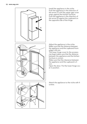 Page 181 2
Install the appliance in the niche.
Push the appliance in the direction of
the arrow (1) until the upper gap cover
stops against the kitchen furniture.
Push the appliance in the direction of
the arrow (2) against the cupboard on
the opposite side of the hinge.
4 mm
44 mm
Adjust the appliance in the niche.
Make sure that the distance between
the appliance and the cupboard front-
edge is 44 mm.
The lower hinge cover (in the accesso-
ries bag) makes sure that the distance
between the appliance and the...