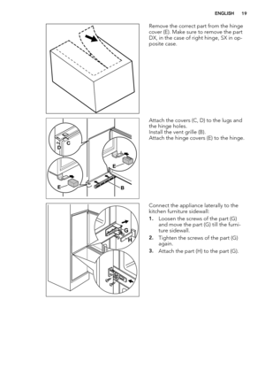 Page 19Remove the correct part from the hinge
cover (E). Make sure to remove the part
DX, in the case of right hinge, SX in op-
posite case.
BE
E
DC
Attach the covers (C, D) to the lugs and
the hinge holes.
Install the vent grille (B).
Attach the hinge covers (E) to the hinge.
G
H
Connect the appliance laterally to the
kitchen furniture sidewall:
1.Loosen the screws of the part (G)
and move the part (G) till the furni-
ture sidewall.
2.Tighten the screws of the part (G)
again.
3.Attach the part (H) to the part...