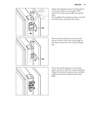 Page 21Ha
Hb
8 mm
Open the appliance door and the kitch-
en furniture door at an angle of 90°.
Insert the small square (Hb) into guide
(Ha).
Put together the appliance door and the
furniture door and mark the holes.
Ha K
8 mm
Remove the brackets and mark a dis-
tance of 8 mm from the outer edge of
the door where the nail must be fitted
(K).
Hb
Place the small square on the guide
again and fix it with the screws supplied.
Align the kitchen furniture door and the
appliance door by adjusting the part
(Hb).
ENGLISH21 