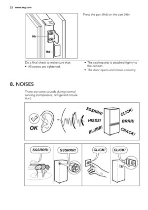 Page 22Hb
Hd
Press the part (Hd) on the part (Hb).
Do a final check to make sure that:
• All screws are tightened.• The sealing strip is attached tightly to
the cabinet.
• The door opens and closes correctly.
8. NOISES
There are some sounds during normal
running (compressor, refrigerant circula-
tion).
BRRR!HISSS!
CLICK!
BLUBB!
CRACK!
SSSRR
R!
OK
CLICK!CLICK!SSSRRR!SSSRRR!
22www.aeg.com 