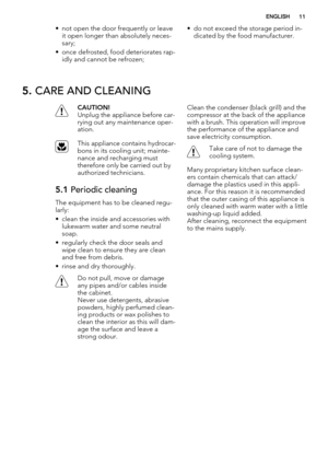 Page 11• not open the door frequently or leave
it open longer than absolutely neces-
sary;
• once defrosted, food deteriorates rap-
idly and cannot be refrozen;• do not exceed the storage period in-
dicated by the food manufacturer.
5. CARE AND CLEANING
CAUTION!
Unplug the appliance before car-
rying out any maintenance oper-
ation.
This appliance contains hydrocar-
bons in its cooling unit; mainte-
nance and recharging must
therefore only be carried out by
authorized technicians.
5.1 Periodic cleaning
The...