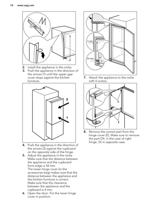 Page 162.Install the appliance in the niche.
3. Push the appliance in the direction of
the arrows (1) until the upper gap cover stops against the kitchen
furniture.
4. Push the appliance in the direction of
the arrows (2) against the cupboard on the opposite side of the hinge.
5. Adjust the appliance in the niche. 
Make sure that the distance between
the appliance and the cupboard front-edge is 44 mm.
The lower hinge cover (in the
accessories bag) makes sure that the
distance between the appliance and
the...