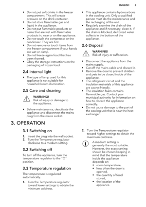 Page 5• Do not put soft drinks in the freezercompartment. This will create
pressure on the drink container.
• Do not store flammable gas and liquid in the appliance.
• Do not put flammable products or items that are wet with flammableproducts in, near or on the appliance.
• Do not touch the compressor or the condenser. They are hot.
• Do not remove or touch items from the freezer compartment if your hands
are wet or damp.
• Do not freeze again food that has
been thawed.
• Obey the storage instructions on the...