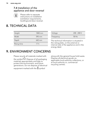 Page 147.4 Installation of the
appliance and door reversalPlease refer to separate
instructions on installation
(ventilation requirements,
levelling) and door reversal.8.  TECHNICAL DATAHeight1840 mmWidth595 mmDepth642 mmRising time17 hVoltage230 - 240 VFrequency50 Hz
The technical information is situated in
the rating plate, on the external or
internal side of the appliance and in the energy label.
9.  ENVIRONMENT CONCERNSPlease recycle all materials marked with
the symbol 
. Dispose of all packaging
materials...