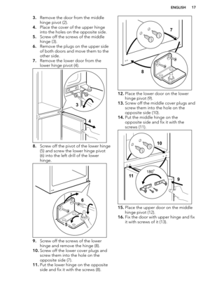 Page 173.Remove the door from the middle
hinge pivot (2).
4. Place the cover of the upper hinge
into the holes on the opposite side.
5. Screw off the screws of the middle
hinge (3).
6. Remove the plugs on the upper side
of both doors and move them to the
other side.
7. Remove the lower door from the
lower hinge pivot (4).
8. Screw off the pivot of the lower hinge
(5) and screw the lower hinge pivot
(6) into the left drill of the lower
hinge.
9. Screw off the screws of the lower
hinge and remove the hinge (8)....