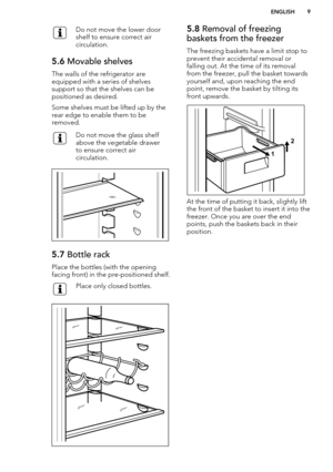 Page 9Do not move the lower door
shelf to ensure correct air
circulation.5.6  Movable shelves
The walls of the refrigerator are
equipped with a series of shelves
support so that the shelves can be positioned as desired.
Some shelves must be lifted up by the
rear edge to enable them to be
removed.
Do not move the glass shelf
above the vegetable drawer
to ensure correct air
circulation.5.7  Bottle rack
Place the bottles (with the opening
facing front) in the pre-positioned shelf.
Place only closed bottles.5.8...