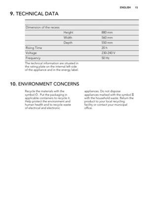 Page 159. TECHNICAL DATA
   
Dimension of the recess  
 Height880 mm
 Width560 mm
 Depth550 mm
Rising Time 20 h
Voltage 230-240 V
Frequency 50 Hz
The technical information are situated in
the rating plate on the internal left side
of the appliance and in the energy label.
10. ENVIRONMENT CONCERNS
Recycle the materials with the
symbol  . Put the packaging in
applicable containers to recycle it.
Help protect the environment and
human health and to recycle waste
of electrical and electronicappliances. Do not...