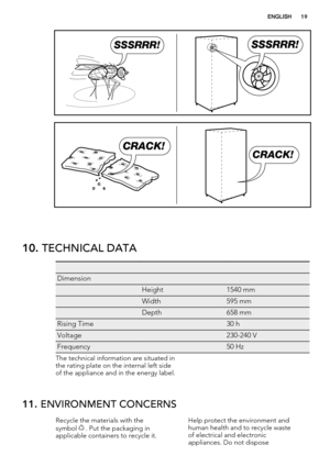 Page 19SSSRRR!SSSRRR!
CRACK!
CRACK!
10. TECHNICAL DATA
   
Dimension  
 Height1540 mm
 Width595 mm
 Depth658 mm
Rising Time 30 h
Voltage 230-240 V
Frequency 50 Hz
The technical information are situated in
the rating plate on the internal left side
of the appliance and in the energy label.
11. ENVIRONMENT CONCERNS
Recycle the materials with the
symbol  . Put the packaging in
applicable containers to recycle it.Help protect the environment and
human health and to recycle waste
of electrical and electronic...