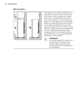 Page 148.2 Location
AB
100 mm
min 20 mm
The appliance should be installed well
away from sources of heat such as radia-
tors, boilers, direct sunlight etc. Ensure
that air can circulate freely around the
back of the cabinet. To ensure best per-
formance, if the appliance is positioned
below an overhanging wall unit, the min-
imum distance between the top of the
cabinet and the wall unit must be at least
100 mm . Ideally, however, the appliance
should not be positioned below over-
hanging wall units. Accurate...