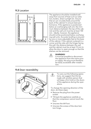 Page 139.3 Location
100 mm
15 mm 15 mm
The appliance should be installed well
away from sources of heat such as radia-
tors, boilers, direct sunlight etc. Ensure
that air can circulate freely around the
back of the cabinet.To ensure best per-
formance, if the appliance is positioned
below an overhanging wall unit, the mini-
mum distance between the top of the cab-
inet and the wall unit must be at least 100
mm . Ideally, however, the appliance
should not be positioned below overhang-
ing wall units. Accurate...