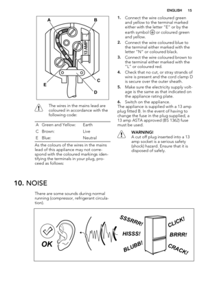 Page 15AB
C
D E
The wires in the mains lead are
coloured in accordance with the
following code:
A Green and Yellow: Earth
CBrown: Live
E Blue: Neutral
As the colours of the wires in the mains
lead of this appliance may not corre-
spond with the coloured markings iden-
tifying the terminals in your plug, pro-
ceed as follows:
1.Connect the wire coloured green
and yellow to the terminal marked
either with the letter “E“ or by the
earth symbol 
 or coloured green
and yellow.
2.Connect the wire coloured blue to
the...