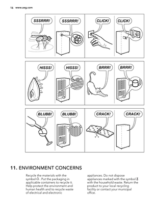 Page 16CLICK!CLICK!SSSRRR!SSSRRR!
BRRR!BRRR!HISSS!HISSS!
BLUBB!BLUBB!CRACK!CRACK!
11. ENVIRONMENT CONCERNS
Recycle the materials with the
symbol  . Put the packaging in
applicable containers to recycle it.
Help protect the environment and
human health and to recycle waste
of electrical and electronicappliances. Do not dispose
appliances marked with the symbol with the household waste. Return the
product to your local recycling
facility or contact your municipal
office.
16www.aeg.com 