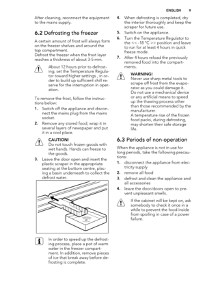 Page 9After cleaning, reconnect the equipment
to the mains supply.
6.2 Defrosting the freezer
A certain amount of frost will always form
on the freezer shelves and around the
top compartment.
Defrost the freezer when the frost layer
reaches a thickness of about 3-5 mm.
About 12 hours prior to defrost-
ing, set the Temperature Regula-
tor toward higher settings , in or-
der to build up sufficient chill re-
serve for the interruption in oper-
ation.
To remove the frost, follow the instruc-
tions below:
1.Switch...