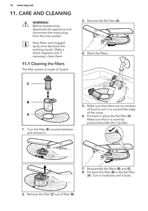 Page 1611. CARE AND CLEANINGWARNING!
Before maintenance,
deactivate the appliance and
disconnect the mains plug
from the main socket.Dirty filters and clogged
spray arms decrease the
washing results. Make a
check regularly and, if
necessary, clean them.11.1  Cleaning the filters
The filter system is made of 3 parts.
1.Turn the filter ( B) counterclockwise
and remove it.
2. Remove the filter ( C) out of filter ( B). 
3. Remove the flat filter ( A).
4. Wash the filters.
5.Make sure that there are no residues
of...