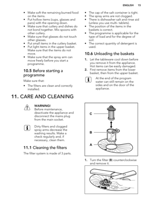 Page 15• Make soft the remaining burned foodon the items.
• Put hollow items (cups, glasses and pans) with the opening down.
• Make sure that cutlery and dishes do not bond together. Mix spoons with
other cutlery.
• Make sure that glasses do not touch other glasses.
• Put small items in the cutlery basket.
• Put light items in the upper basket. Make sure that the items do not
move.
• Make sure that the spray arm can
move freely before you start a
programme.10.5  Before starting a
programme
Make sure that:
• The...